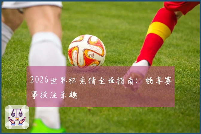 2026世界杯竞猜全面指南:畅享赛事投注乐趣