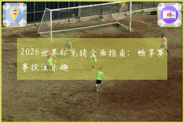 2026世界杯竞猜全面指南：畅享赛事投注乐趣